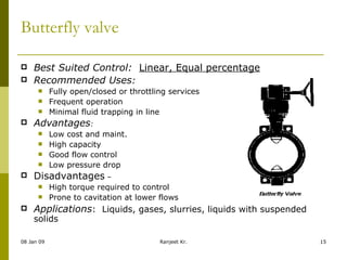 Butterfly valve Best Suited Control:    Linear, Equal percentage Recommended Uses : Fully open/closed or throttling services Frequent operation Minimal fluid trapping in line Advantages : Low cost and maint. High capacity Good flow control Low pressure drop Disadvantages  – High torque required to control Prone to cavitation at lower flows Applications :  Liquids, gases, slurries, liquids with suspended solids 