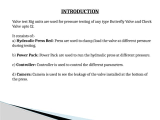 INTRODUCTION
Valve test Rig units are used for pressure testing of any type Butterfly Valve and Check
Valve upto 12.
It consists of:-
a) Hydraulic Press Bed: Press are used to clamp/load the valve at different pressure
during testing.
b) Power Pack: Power Pack are used to run the hydraulic press at different pressure.
c) Controller: Controller is used to control the different parameters.
d) Camera: Camera is used to see the leakage of the valve installed at the bottom of
the press.
 