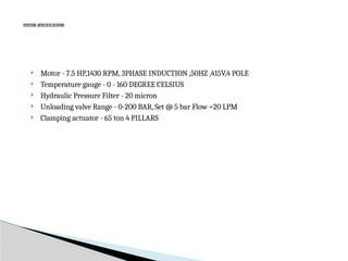 SYSTEM SPECIFICATIONS
 Motor - 7.5 HP,1430 RPM, 3PHASE INDUCTION ,50HZ ,415V,4 POLE
 Temperature gauge - 0 - 160 DEGREE CELSIUS
 Hydraulic Pressure Filter - 20 micron
 Unloading valve Range - 0-200 BAR, Set @ 5 bar Flow =20 LPM
 Clamping actuator - 65 ton 4 PILLARS
 