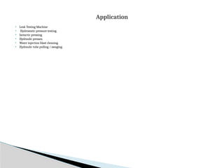  Leak Testing Machine
 Hydrostatic pressure testing.
 Isotactic pressing.
 Hydraulic presses.
 Water injection blast cleaning.
 Hydraulic tube pulling / swaging.
Application
 