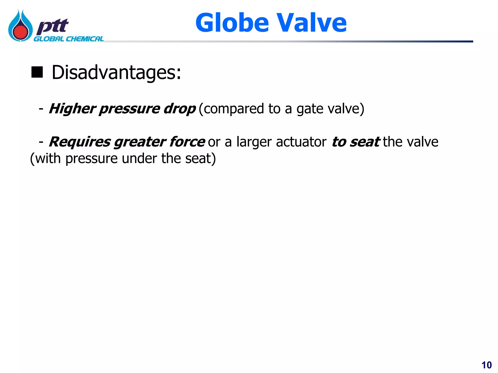 10
Globe Valve
 Disadvantages:
- Higher pressure drop (compared to a gate valve)
- Requires greater force or a larger actuator to seat the valve
(with pressure under the seat)
 