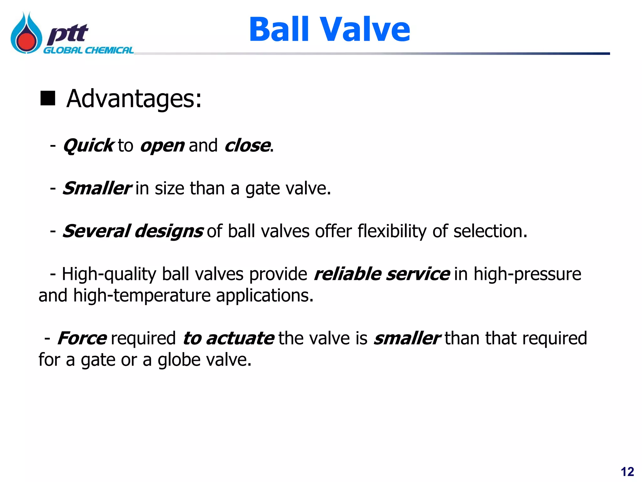 12
Ball Valve
 Advantages:
- Quick to open and close.
- Smaller in size than a gate valve.
- Several designs of ball valves offer flexibility of selection.
- High-quality ball valves provide reliable service in high-pressure
and high-temperature applications.
- Force required to actuate the valve is smaller than that required
for a gate or a globe valve.
 