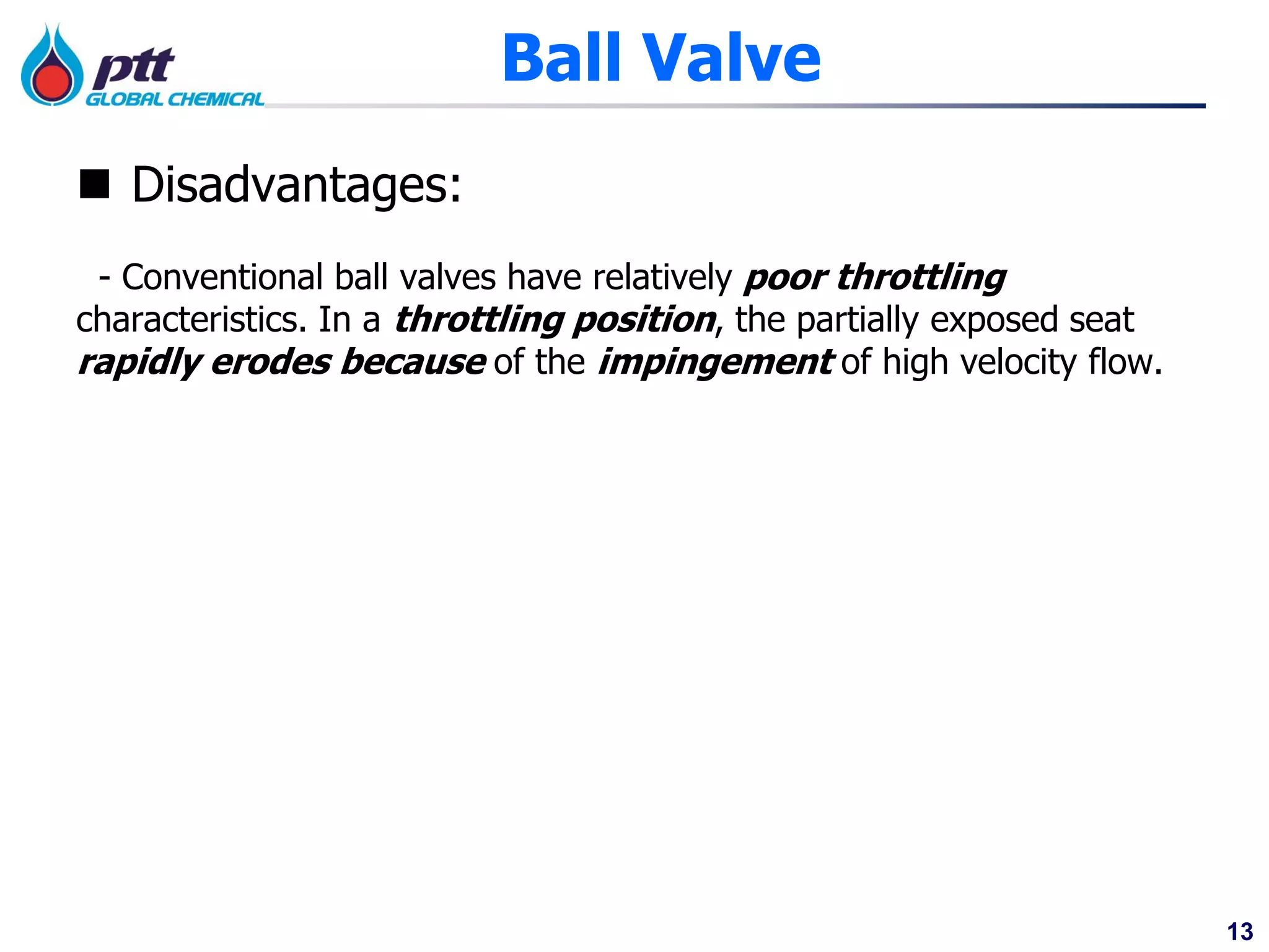 13
Ball Valve
 Disadvantages:
- Conventional ball valves have relatively poor throttling
characteristics. In a throttling position, the partially exposed seat
rapidly erodes because of the impingement of high velocity flow.
 