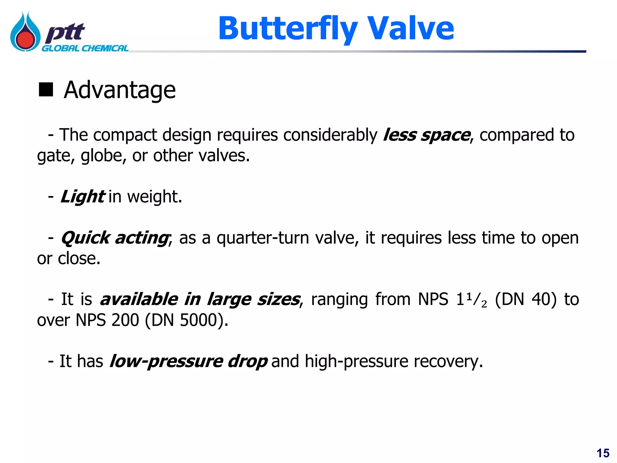 15
Butterfly Valve
 Advantage
- The compact design requires considerably less space, compared to
gate, globe, or other valves.
- Light in weight.
- Quick acting; as a quarter-turn valve, it requires less time to open
or close.
- It is available in large sizes, ranging from NPS 1¹⁄₂ (DN 40) to
over NPS 200 (DN 5000).
- It has low-pressure drop and high-pressure recovery.
 