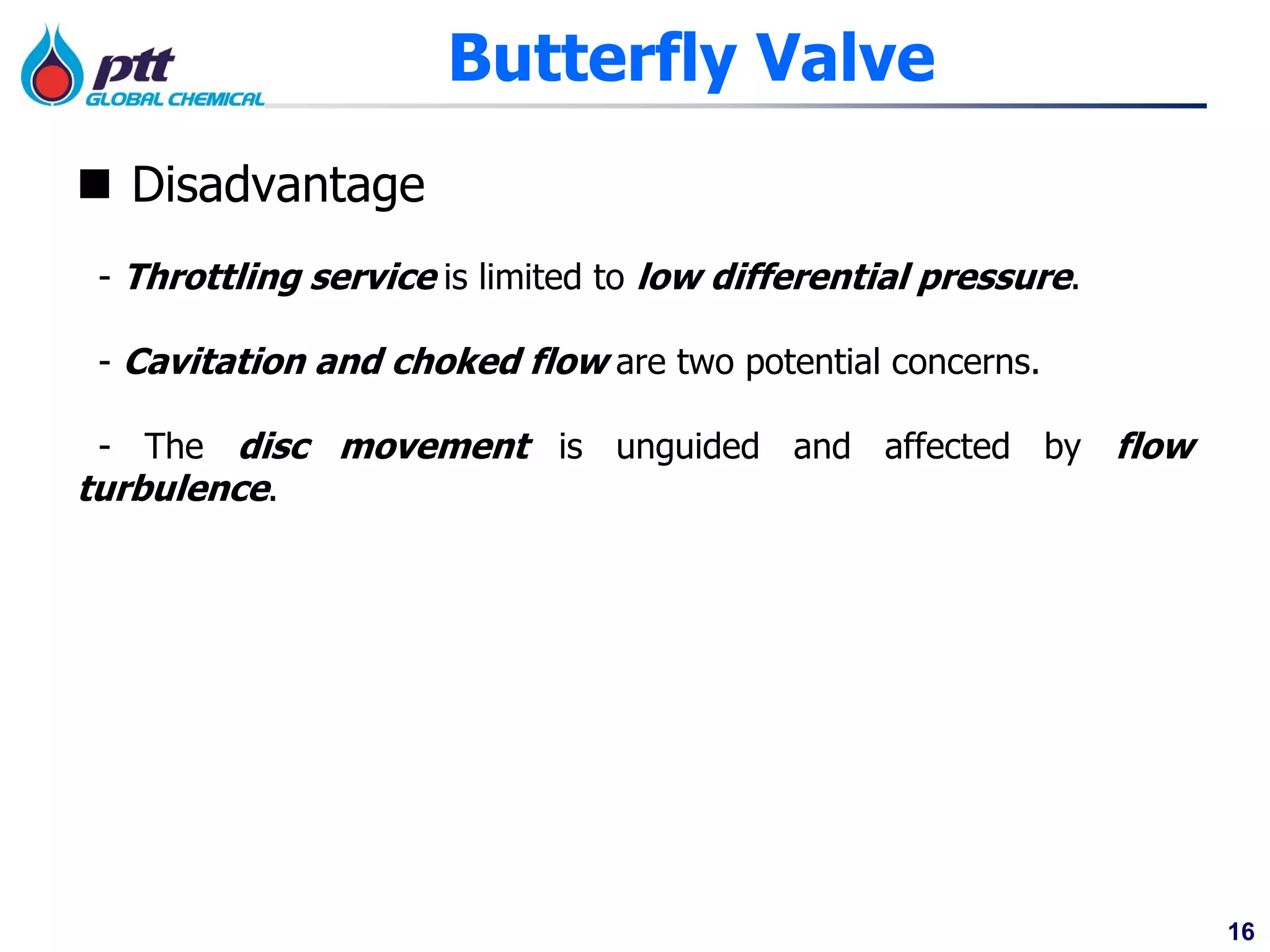 16
Butterfly Valve
 Disadvantage
- Throttling service is limited to low differential pressure.
- Cavitation and choked flow are two potential concerns.
- The disc movement is unguided and affected by flow
turbulence.
 