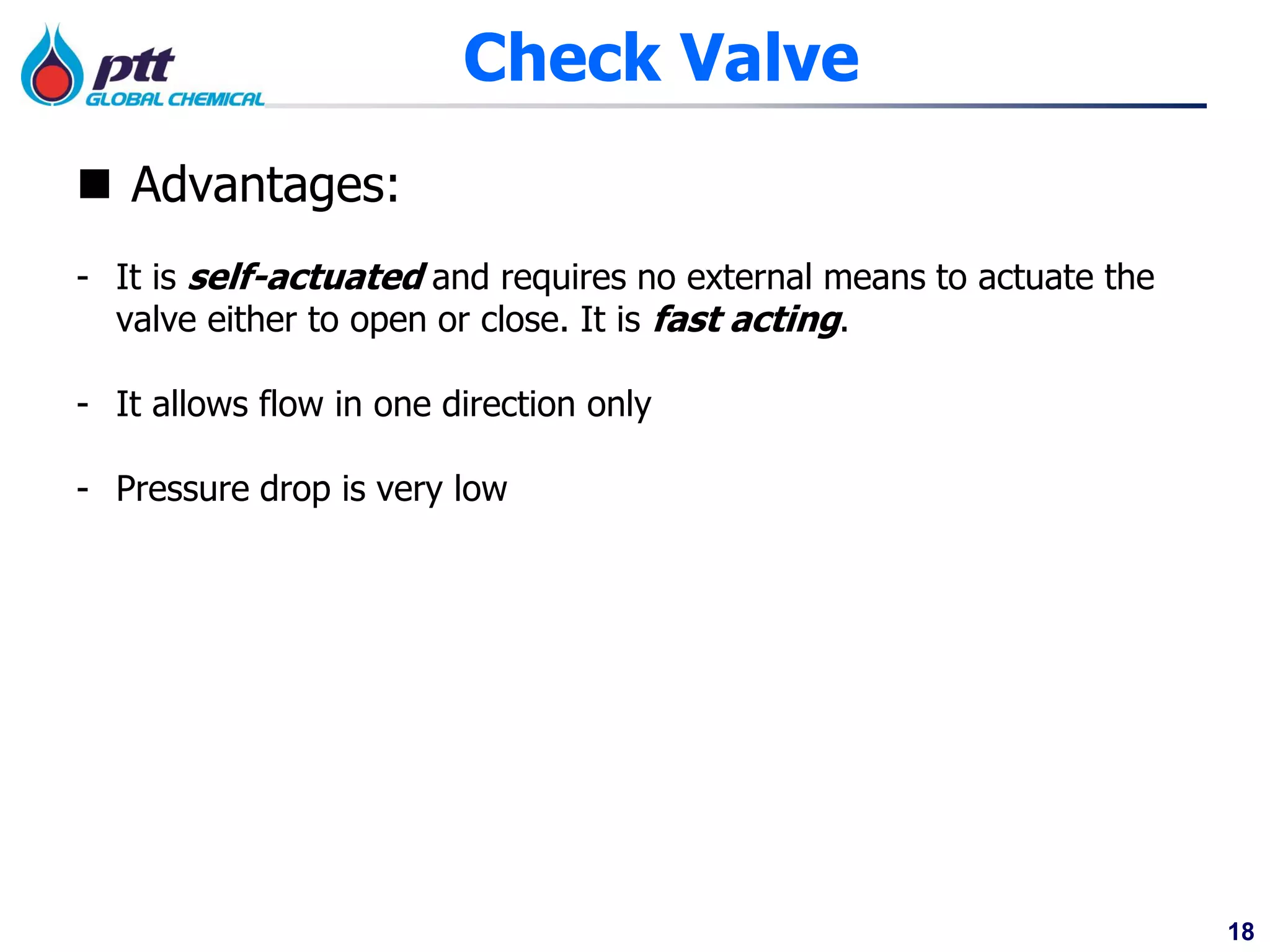 18
 Advantages:
- It is self-actuated and requires no external means to actuate the
valve either to open or close. It is fast acting.
- It allows flow in one direction only
- Pressure drop is very low
Check Valve
 