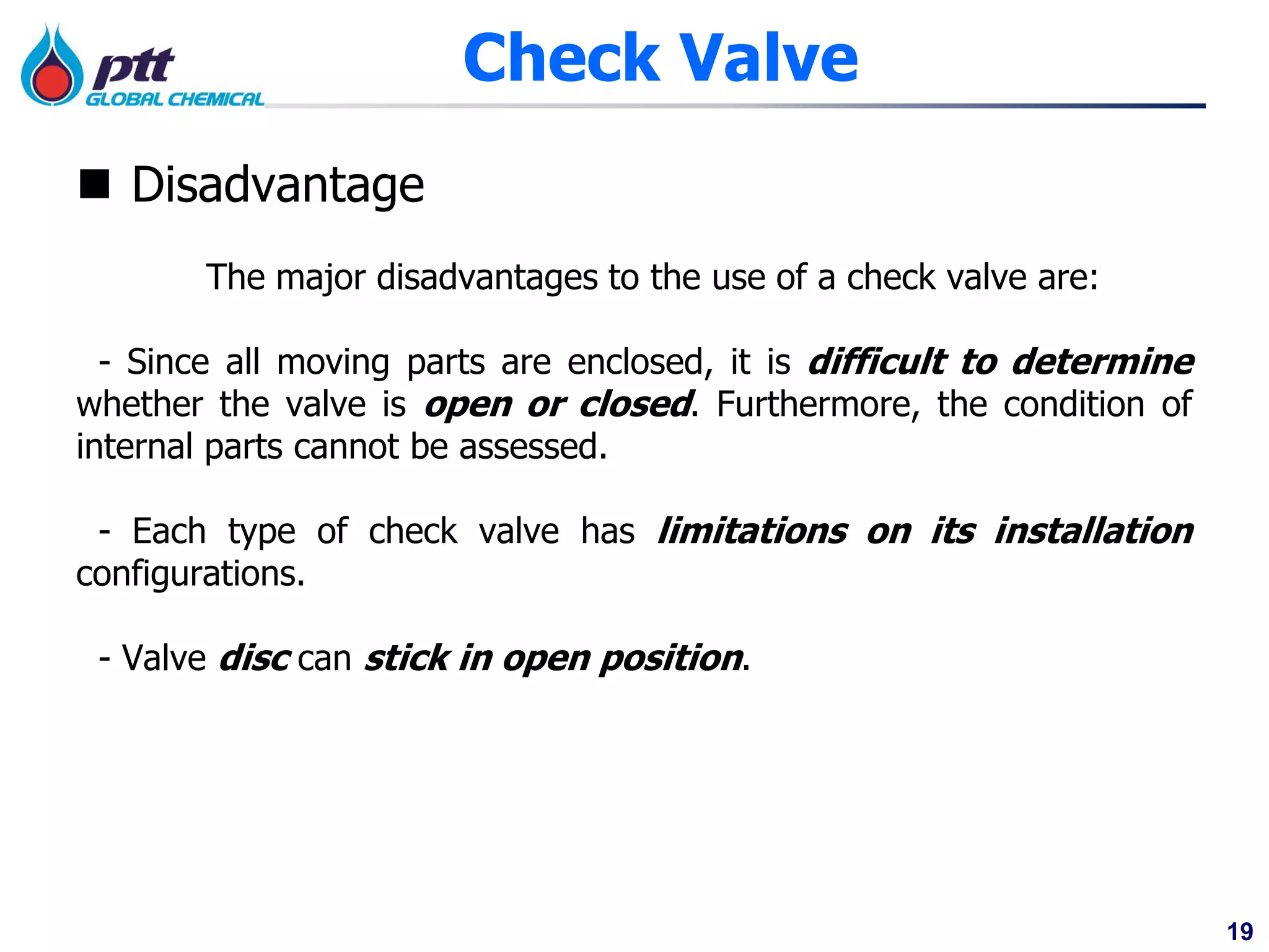 19
 Disadvantage
The major disadvantages to the use of a check valve are:
- Since all moving parts are enclosed, it is difficult to determine
whether the valve is open or closed. Furthermore, the condition of
internal parts cannot be assessed.
- Each type of check valve has limitations on its installation
configurations.
- Valve disc can stick in open position.
Check Valve
 