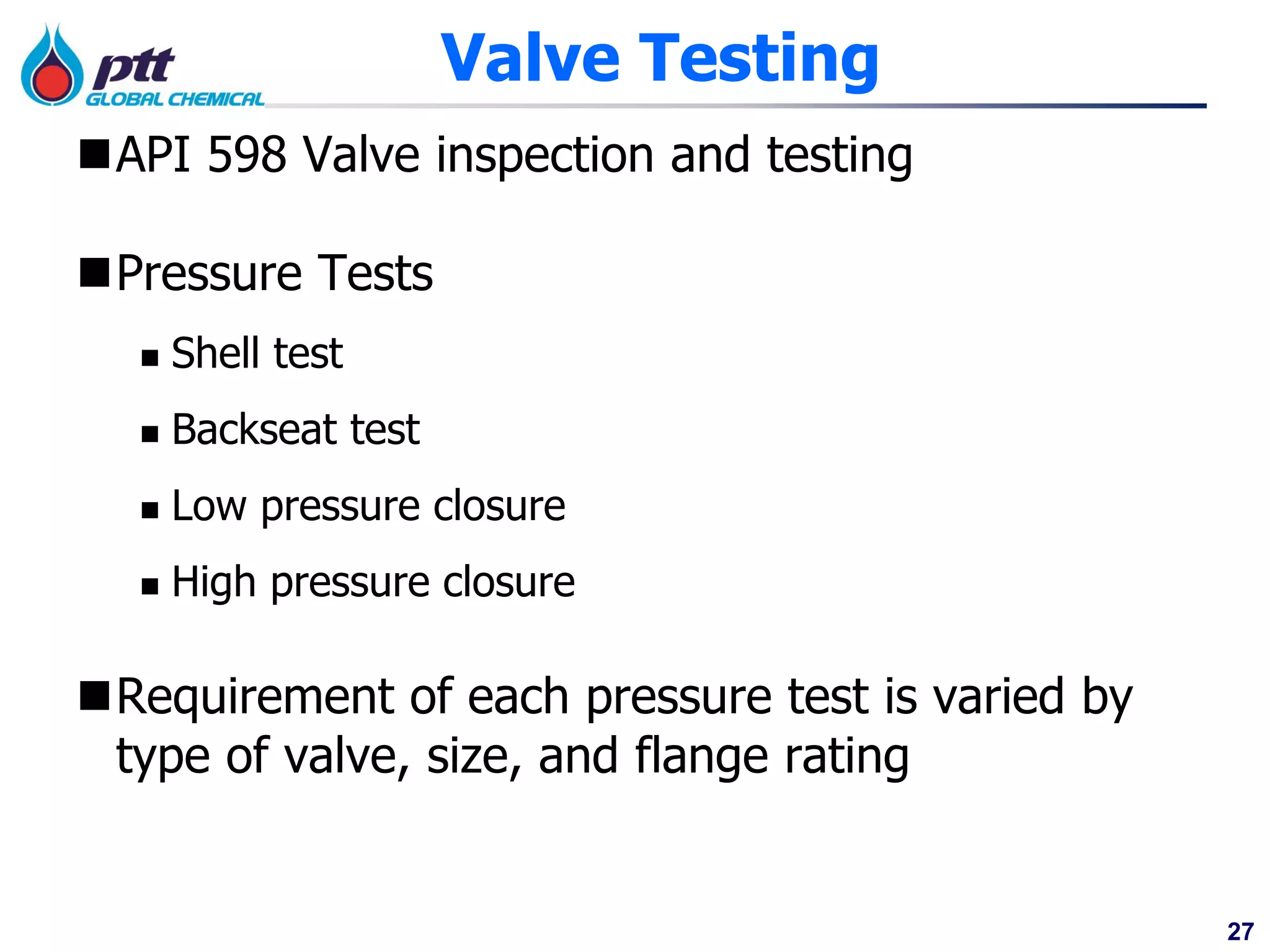 27
Valve Testing
API 598 Valve inspection and testing
Pressure Tests
 Shell test
 Backseat test
 Low pressure closure
 High pressure closure
Requirement of each pressure test is varied by
type of valve, size, and flange rating
 