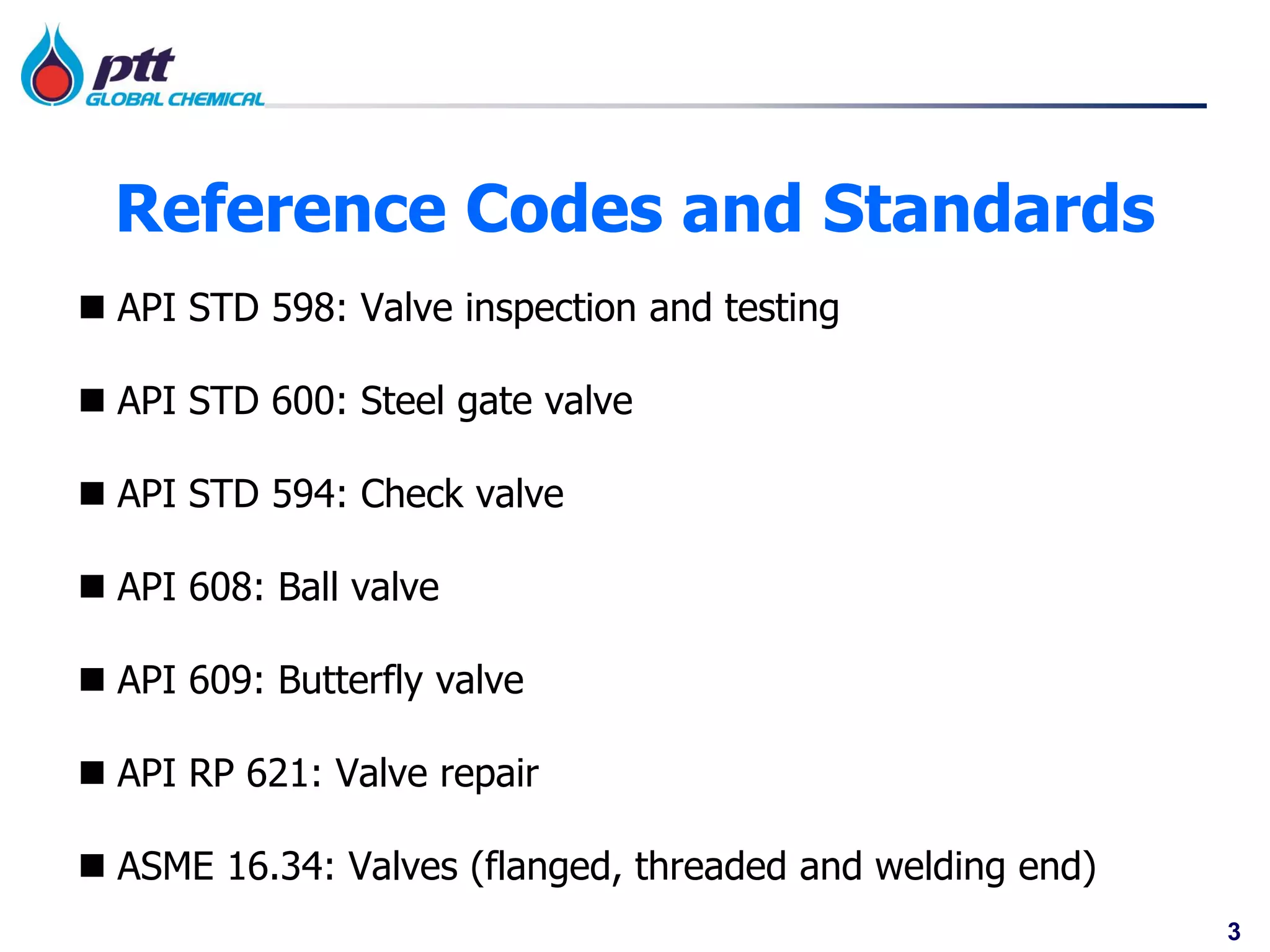 3
Reference Codes and Standards
 API STD 598: Valve inspection and testing
 API STD 600: Steel gate valve
 API STD 594: Check valve
 API 608: Ball valve
 API 609: Butterfly valve
 API RP 621: Valve repair
 ASME 16.34: Valves (flanged, threaded and welding end)
 