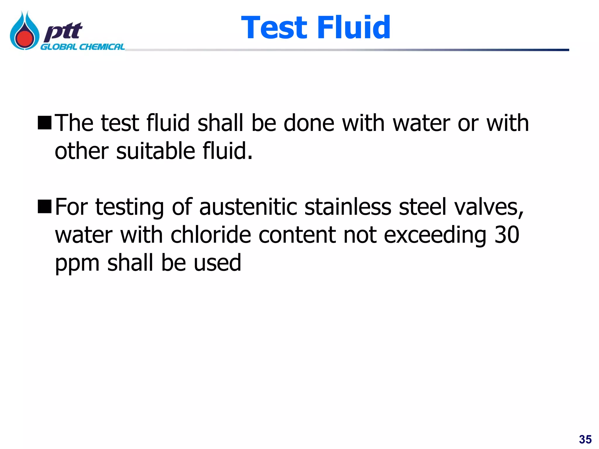 35
Test Fluid
The test fluid shall be done with water or with
other suitable fluid.
For testing of austenitic stainless steel valves,
water with chloride content not exceeding 30
ppm shall be used
 