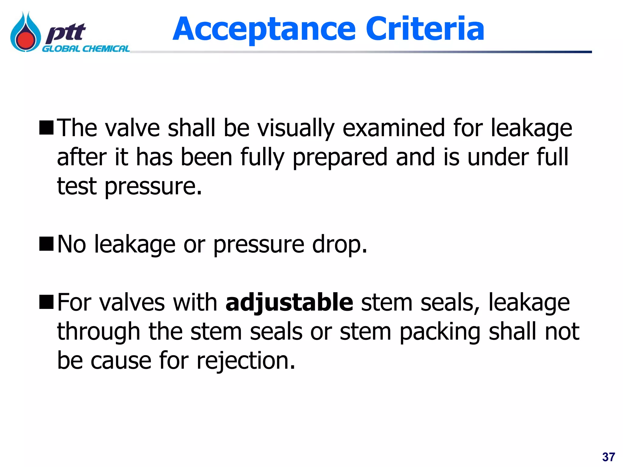 37
Acceptance Criteria
The valve shall be visually examined for leakage
after it has been fully prepared and is under full
test pressure.
No leakage or pressure drop.
For valves with adjustable stem seals, leakage
through the stem seals or stem packing shall not
be cause for rejection.
 