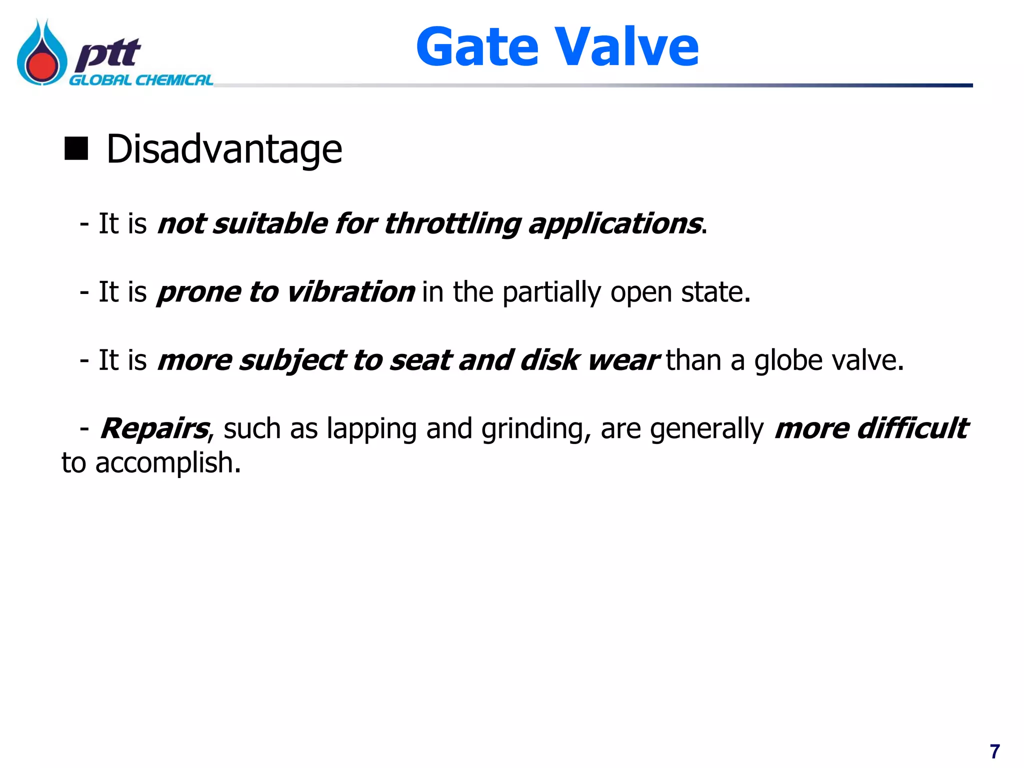 7
Gate Valve
 Disadvantage
- It is not suitable for throttling applications.
- It is prone to vibration in the partially open state.
- It is more subject to seat and disk wear than a globe valve.
- Repairs, such as lapping and grinding, are generally more difficult
to accomplish.
 
