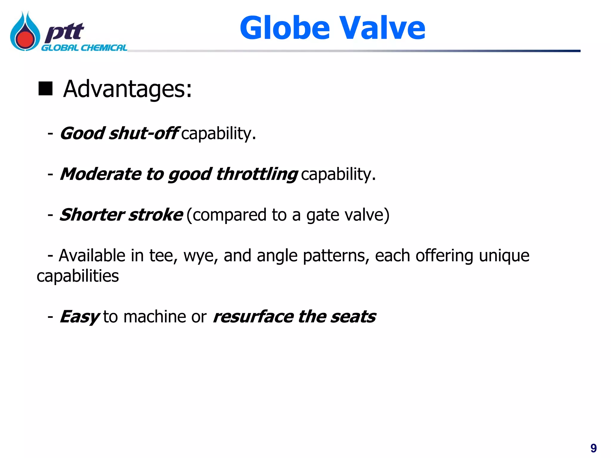 9
Globe Valve
 Advantages:
- Good shut-off capability.
- Moderate to good throttling capability.
- Shorter stroke (compared to a gate valve)
- Available in tee, wye, and angle patterns, each offering unique
capabilities
- Easy to machine or resurface the seats
 