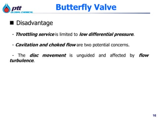 16
Butterfly Valve
 Disadvantage
- Throttling service is limited to low differential pressure.
- Cavitation and choked flow are two potential concerns.
- The disc movement is unguided and affected by flow
turbulence.
 