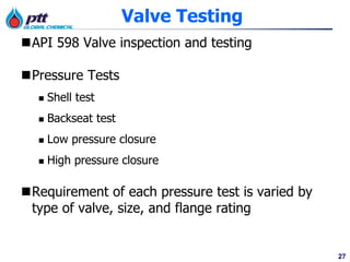27
Valve Testing
API 598 Valve inspection and testing
Pressure Tests
 Shell test
 Backseat test
 Low pressure closure
 High pressure closure
Requirement of each pressure test is varied by
type of valve, size, and flange rating
 
