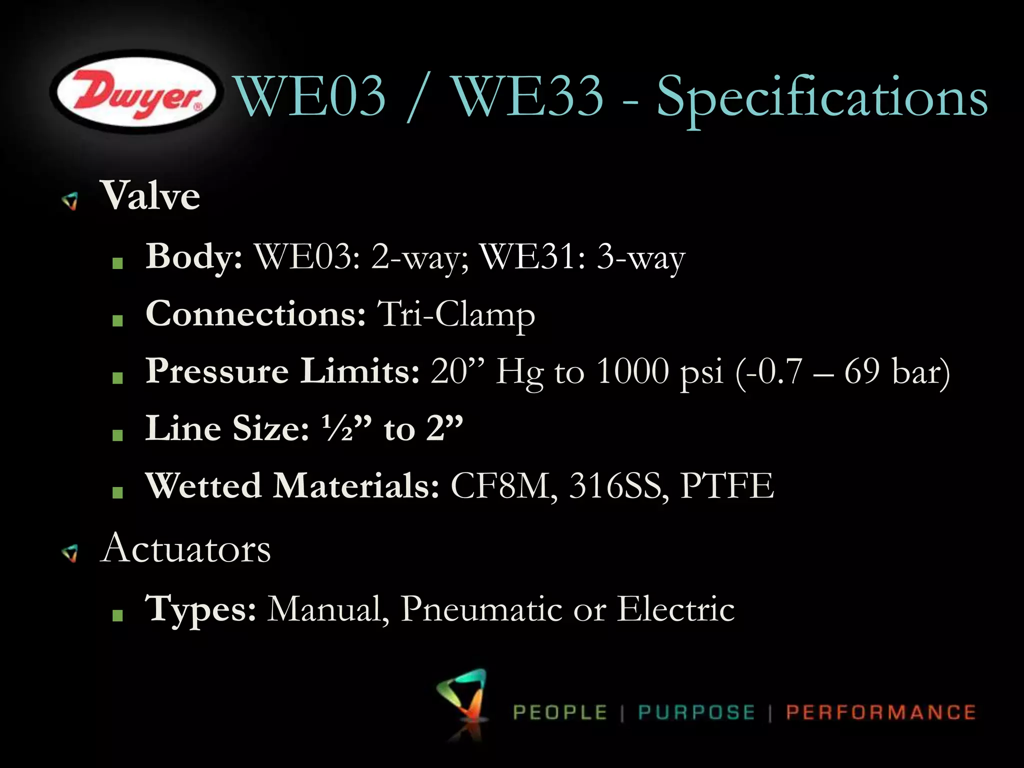 WE03 / WE33 - Specifications 
Valve 
Body: WE03: 2-way; WE31: 3-way 
Connections: Tri-Clamp 
Pressure Limits: 20” Hg to 1000 psi (-0.7 – 69 bar) 
Line Size: ½” to 2” 
Wetted Materials: CF8M, 316SS, PTFE 
Actuators 
Types: Manual, Pneumatic or Electric 
 