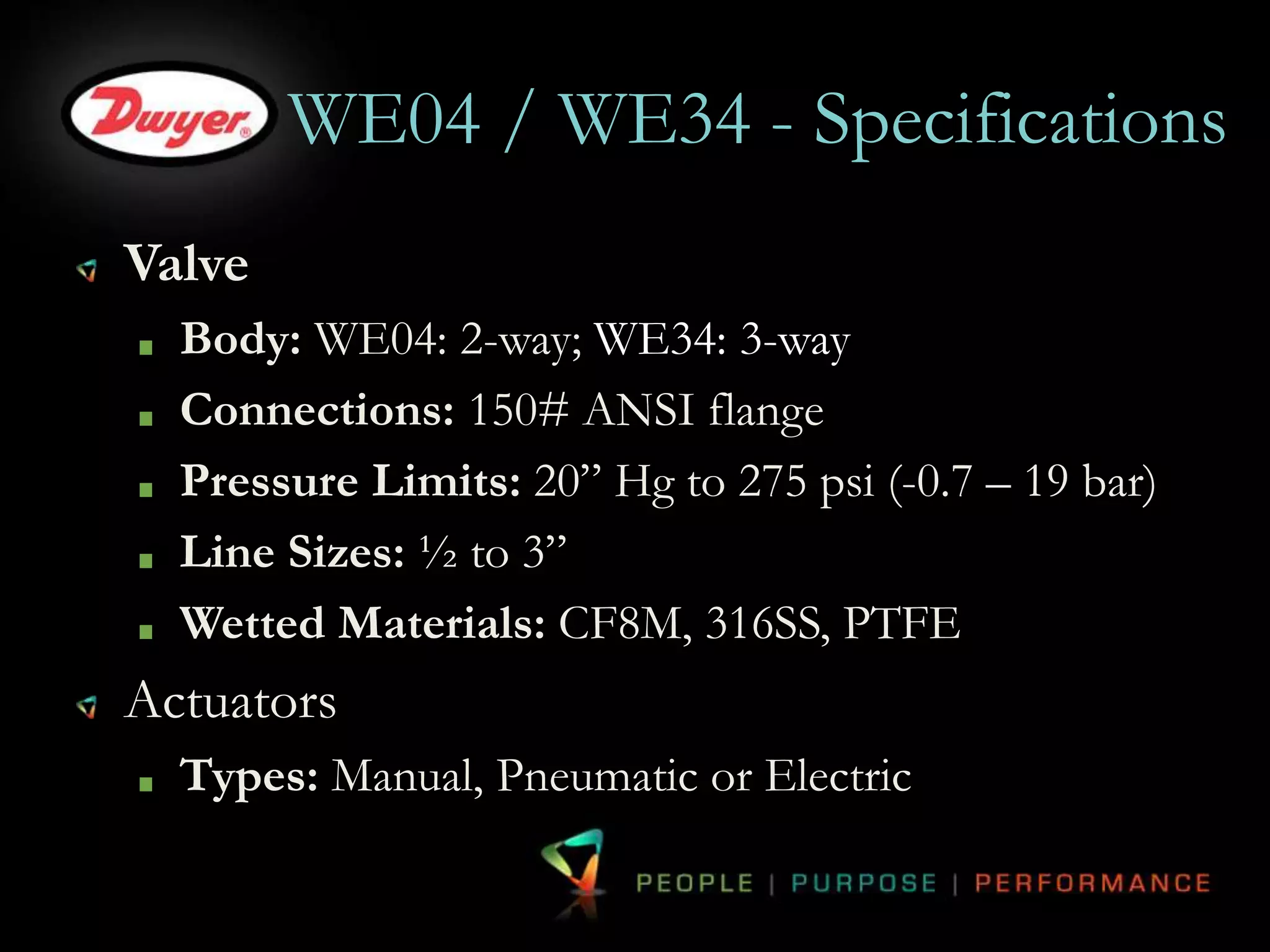 WE04 / WE34 - Specifications 
Valve 
Body: WE04: 2-way; WE34: 3-way 
Connections: 150# ANSI flange 
Pressure Limits: 20” Hg to 275 psi (-0.7 – 19 bar) 
Line Sizes: ½ to 3” 
Wetted Materials: CF8M, 316SS, PTFE 
Actuators 
Types: Manual, Pneumatic or Electric 
 