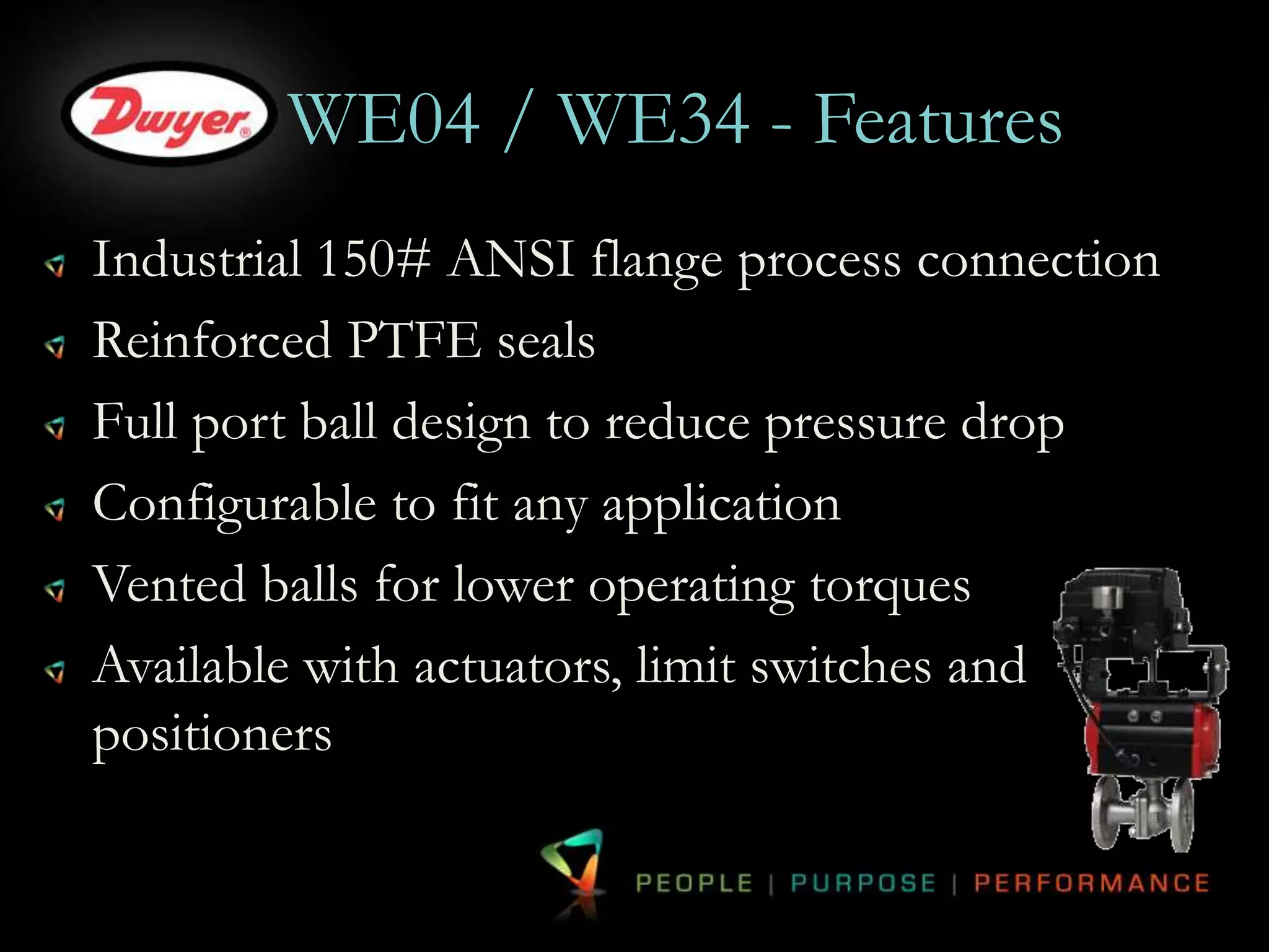 WE04 / WE34 - Features 
Industrial 150# ANSI flange process connection 
Reinforced PTFE seals 
Full port ball design to reduce pressure drop 
Configurable to fit any application 
Vented balls for lower operating torques 
Available with actuators, limit switches and 
positioners 
 