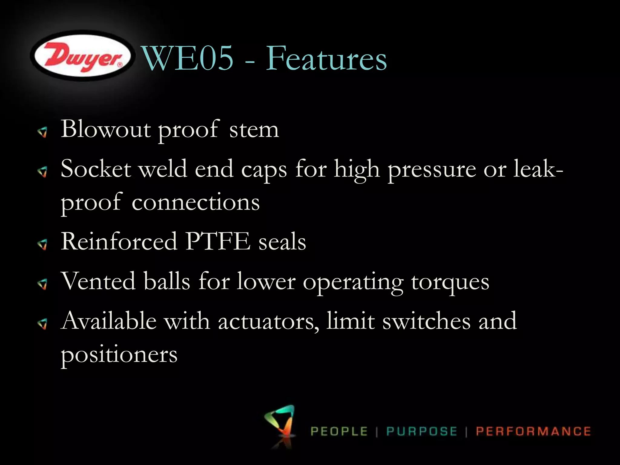 WE05 - Features 
Blowout proof stem 
Socket weld end caps for high pressure or leak-proof 
connections 
Reinforced PTFE seals 
Vented balls for lower operating torques 
Available with actuators, limit switches and 
positioners 
 