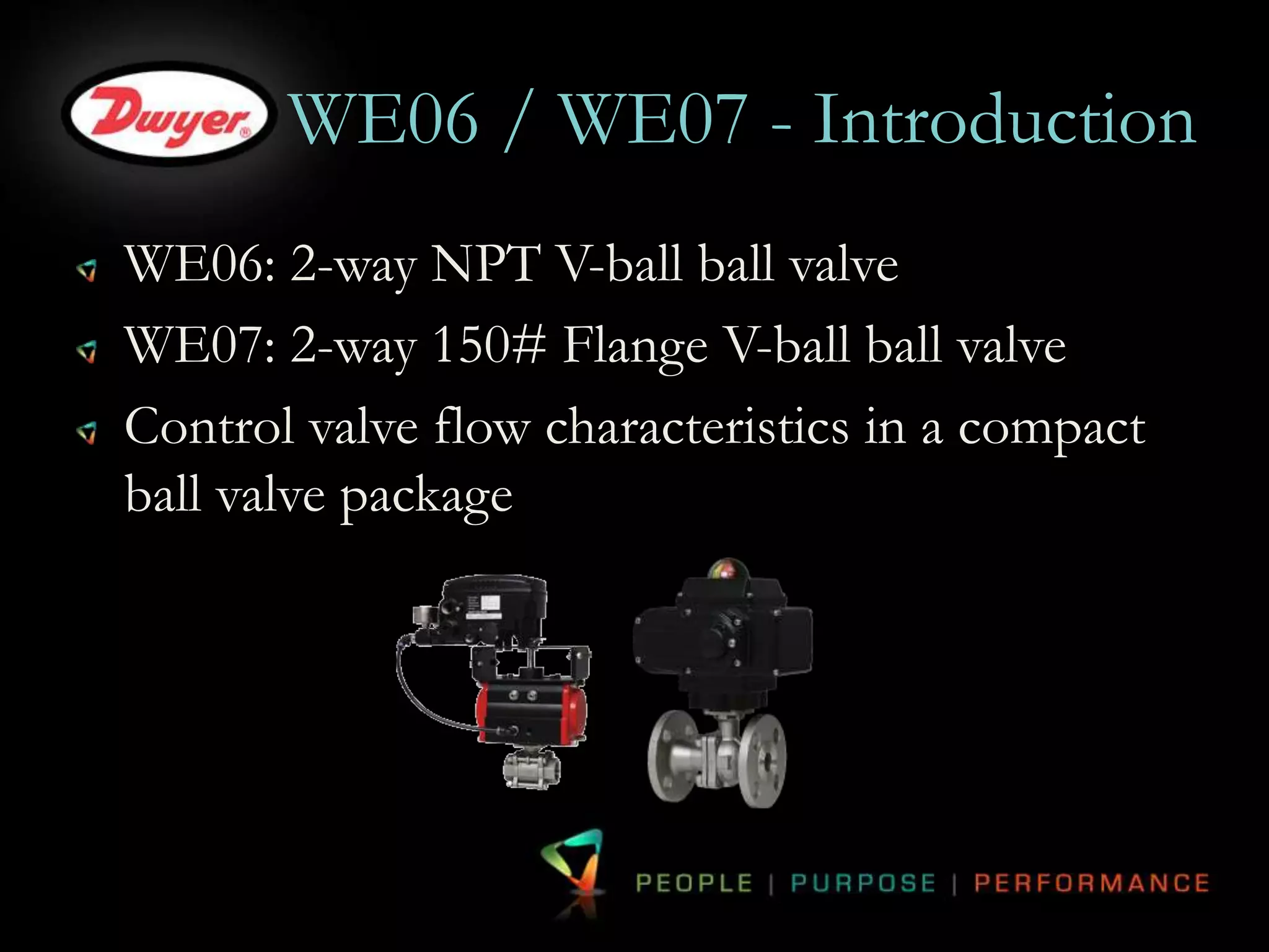 WE06 / WE07 - Introduction 
WE06: 2-way NPT V-ball ball valve 
WE07: 2-way 150# Flange V-ball ball valve 
Control valve flow characteristics in a compact 
ball valve package 
 