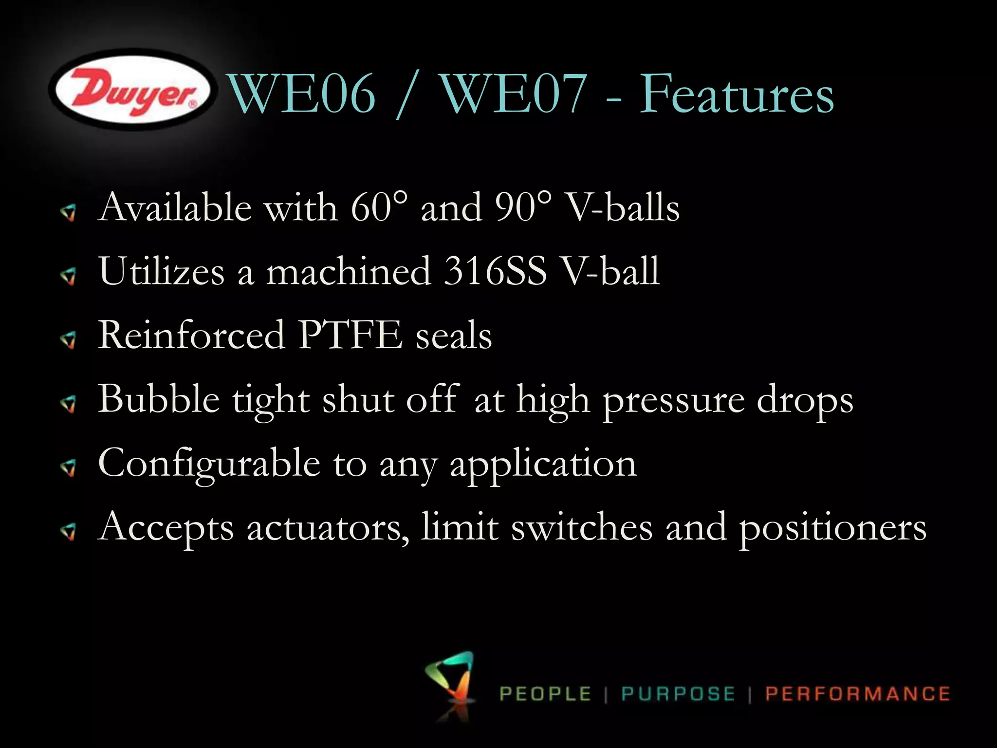 WE06 / WE07 - Features 
Available with 60° and 90° V-balls 
Utilizes a machined 316SS V-ball 
Reinforced PTFE seals 
Bubble tight shut off at high pressure drops 
Configurable to any application 
Accepts actuators, limit switches and positioners 
 