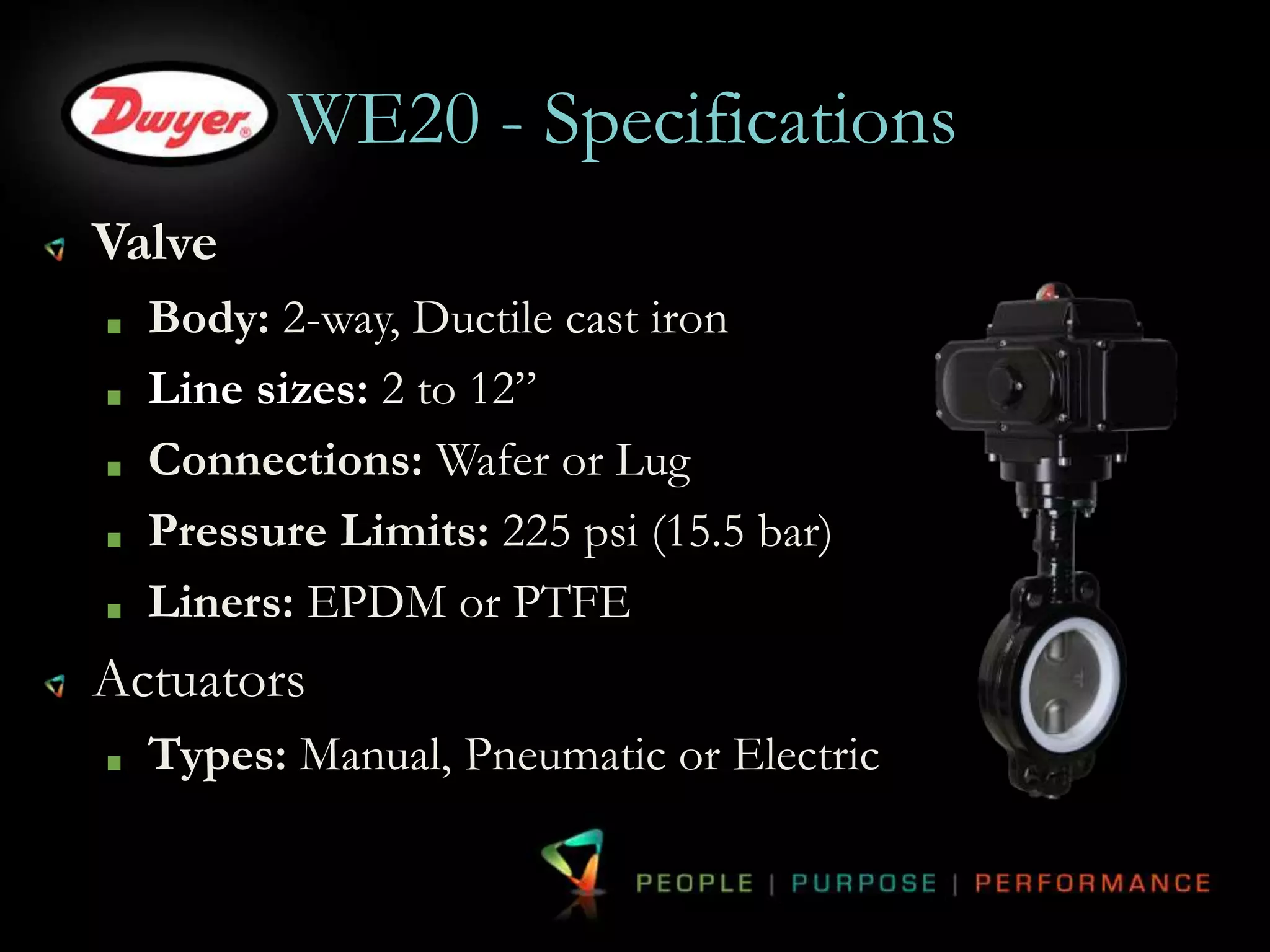 WE20 - Specifications 
Valve 
Body: 2-way, Ductile cast iron 
Line sizes: 2 to 12” 
Connections: Wafer or Lug 
Pressure Limits: 225 psi (15.5 bar) 
Liners: EPDM or PTFE 
Actuators 
Types: Manual, Pneumatic or Electric 
 