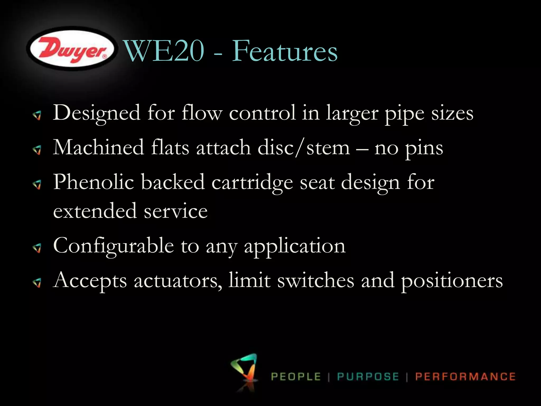 WE20 - Features 
Designed for flow control in larger pipe sizes 
Machined flats attach disc/stem – no pins 
Phenolic backed cartridge seat design for 
extended service 
Configurable to any application 
Accepts actuators, limit switches and positioners 
 