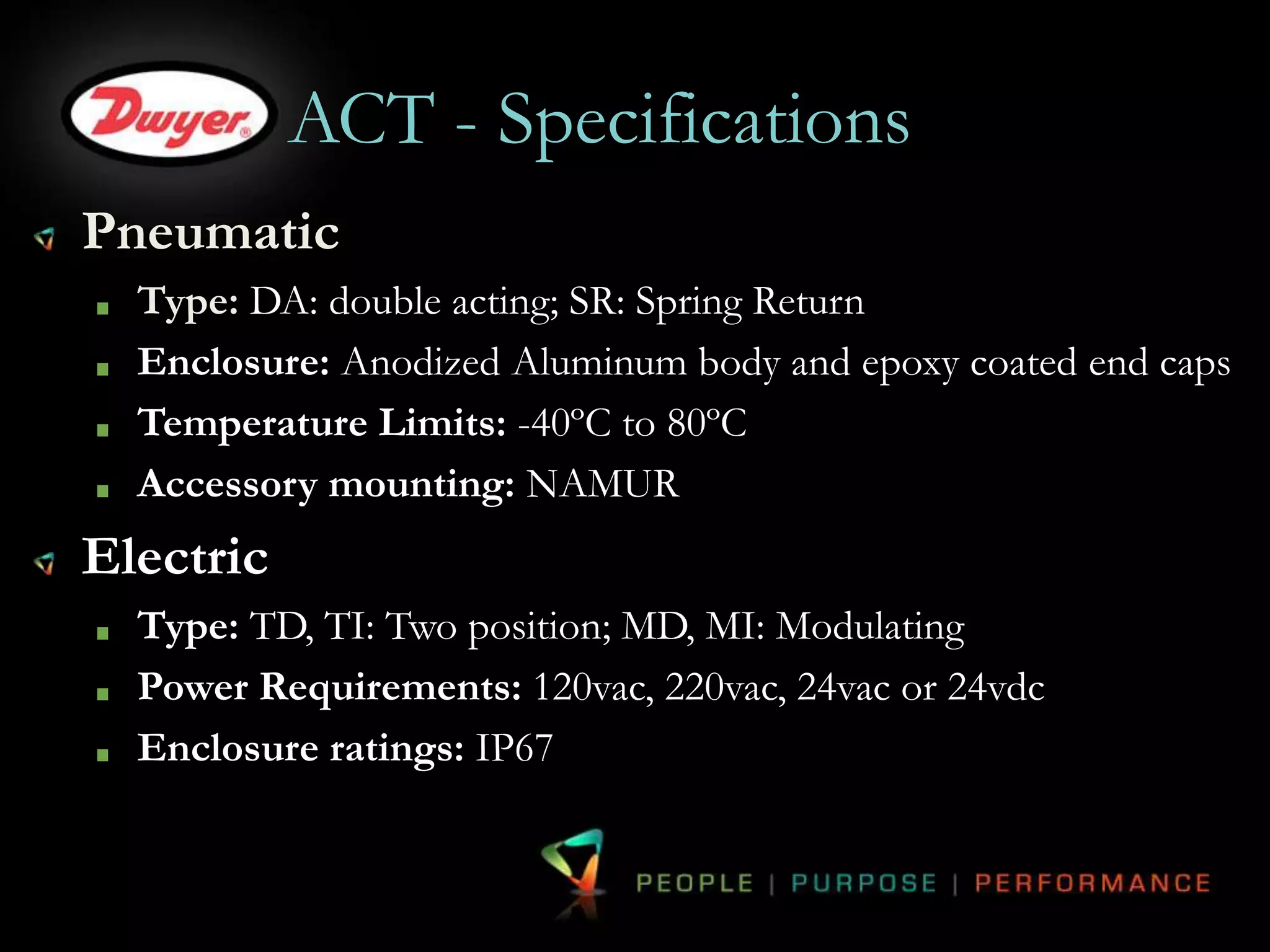ACT - Specifications 
Pneumatic 
Type: DA: double acting; SR: Spring Return 
Enclosure: Anodized Aluminum body and epoxy coated end caps 
Temperature Limits: -40ºC to 80ºC 
Accessory mounting: NAMUR 
Electric 
Type: TD, TI: Two position; MD, MI: Modulating 
Power Requirements: 120vac, 220vac, 24vac or 24vdc 
Enclosure ratings: IP67 
 