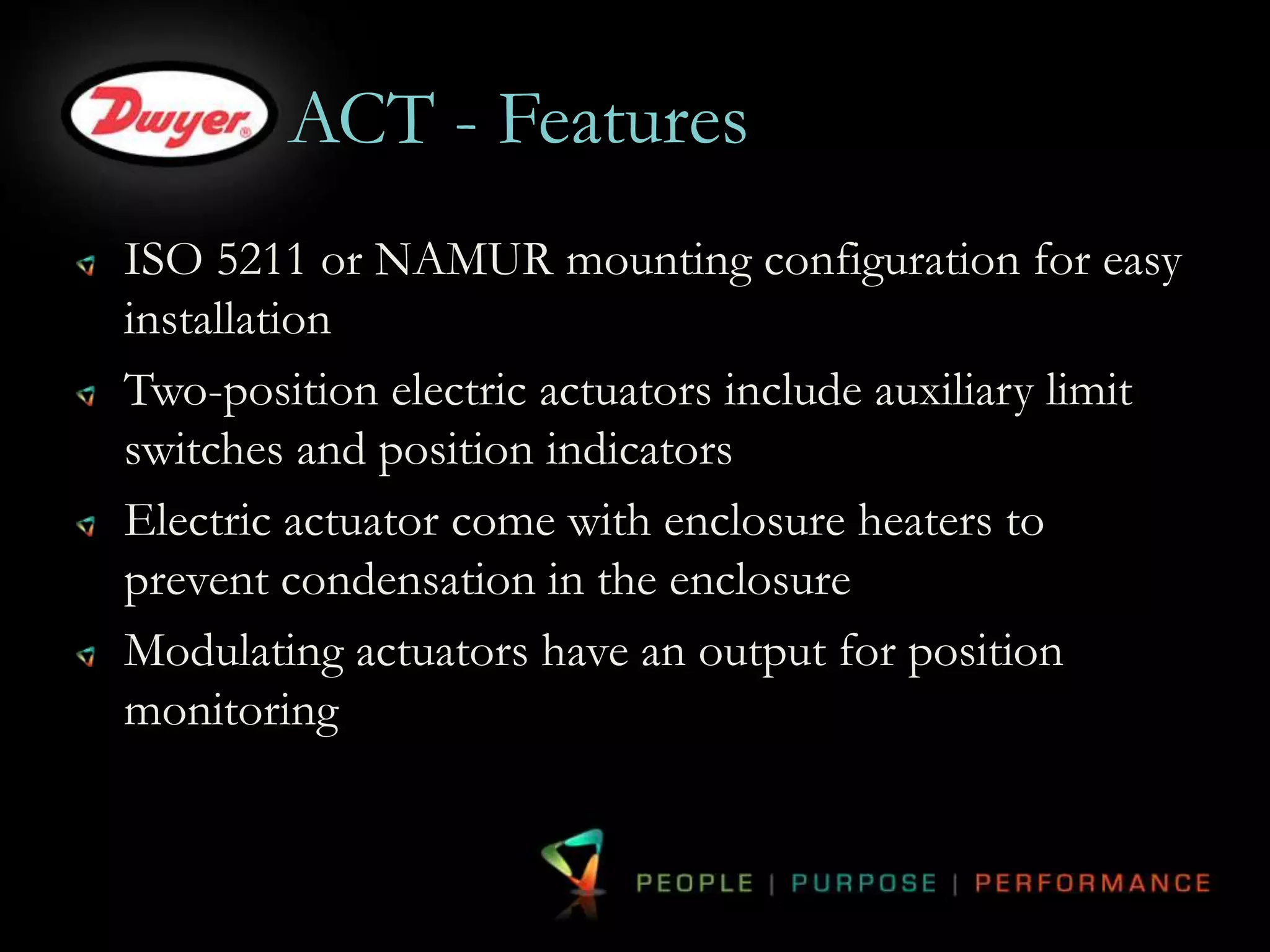 ACT - Features 
ISO 5211 or NAMUR mounting configuration for easy 
installation 
Two-position electric actuators include auxiliary limit 
switches and position indicators 
Electric actuator come with enclosure heaters to 
prevent condensation in the enclosure 
Modulating actuators have an output for position 
monitoring 
 