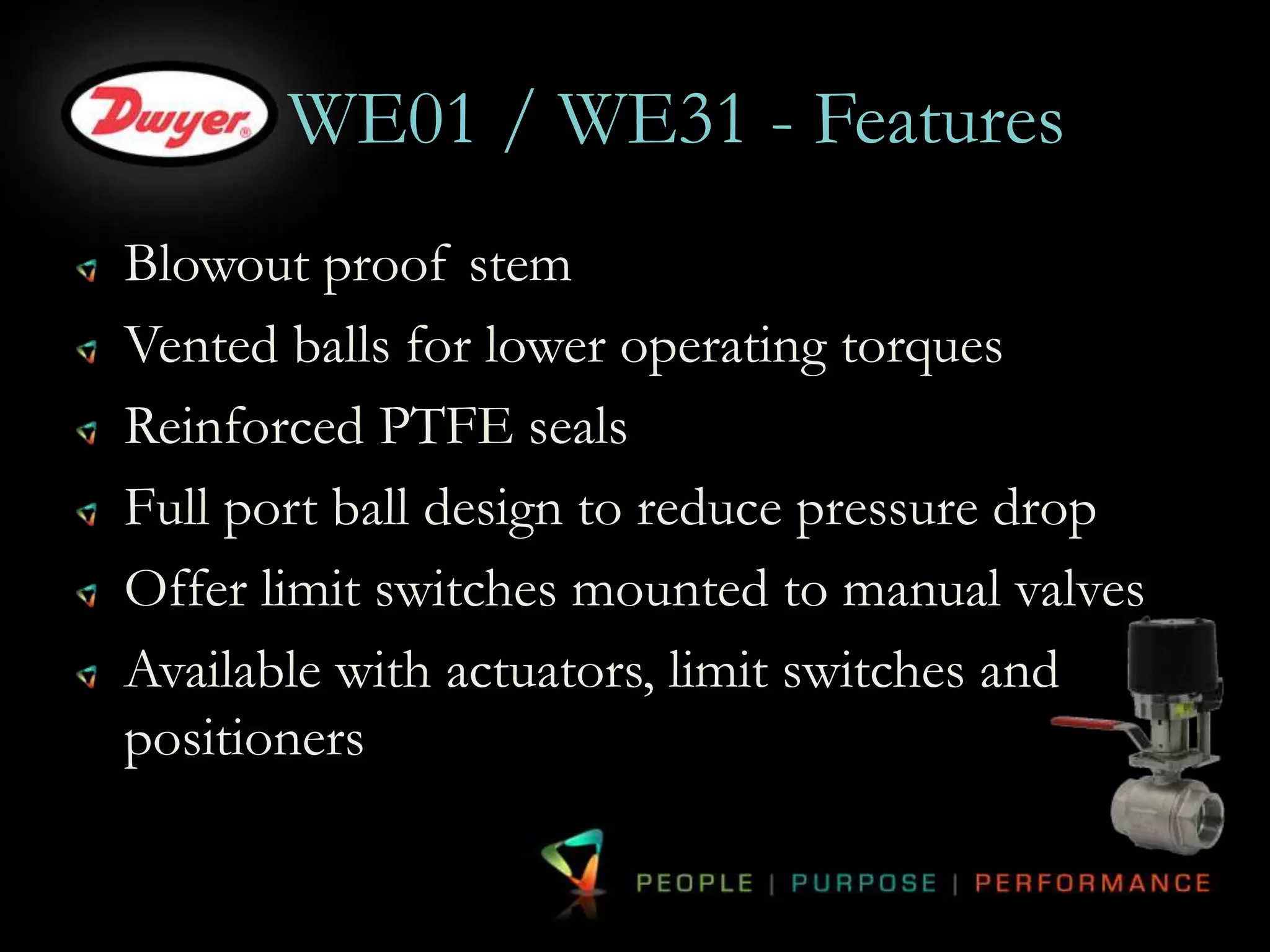 WE01 / WE31 - Features 
Blowout proof stem 
Vented balls for lower operating torques 
Reinforced PTFE seals 
Full port ball design to reduce pressure drop 
Offer limit switches mounted to manual valves 
Available with actuators, limit switches and 
positioners 
 