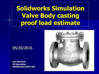 Solidworks Simulation
Valve Body casting
proof load estimate
05/20/2016
Don Blanchet
3B Associates
USNNRL00127892-405
 