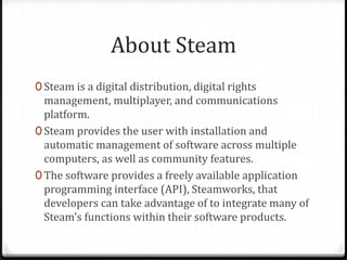 About Steam
0 Steam is a digital distribution, digital rights
management, multiplayer, and communications
platform.
0 Steam provides the user with installation and
automatic management of software across multiple
computers, as well as community features.
0 The software provides a freely available application
programming interface (API), Steamworks, that
developers can take advantage of to integrate many of
Steam's functions within their software products.
 