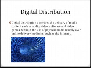 Digital Distribution
0 Digital distribution describes the delivery of media
content such as audio, video, software and video
games, without the use of physical media usually over
online delivery mediums, such as the Internet.
 