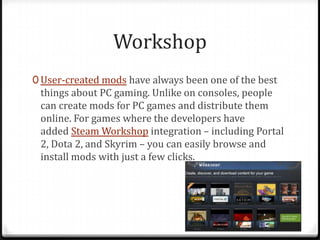 Workshop
0 User-created mods have always been one of the best
things about PC gaming. Unlike on consoles, people
can create mods for PC games and distribute them
online. For games where the developers have
added Steam Workshop integration – including Portal
2, Dota 2, and Skyrim – you can easily browse and
install mods with just a few clicks.
 