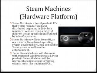 Steam Machines
(Hardware Platform)
0 Steam Machine is a line of pre-built PCs
that will be manufactured and
distributed beginning in 2014 by a
number of vendors using a range of
different design specifications outlined
by Valve Corporation.
0 Steam Machines will run SteamOS, an
open source Linux-based operating
system developed for Linux-compatible
Steam games as well as other
entertainment.
0 Some Steam Machines will also come
with Microsoft Windows installed. Most
pre-built Steam Machines will be
upgradeable and modular to varying
extents, much like traditional PCs..
 