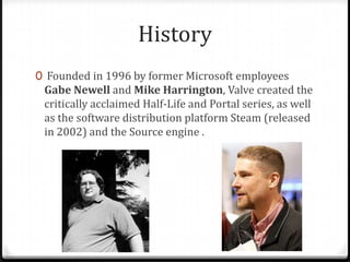 History
0 Founded in 1996 by former Microsoft employees
Gabe Newell and Mike Harrington, Valve created the
critically acclaimed Half-Life and Portal series, as well
as the software distribution platform Steam (released
in 2002) and the Source engine .
 