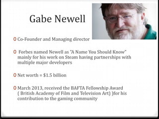 Gabe Newell
0 Co-Founder and Managing director
0 Forbes named Newell as "A Name You Should Know"
mainly for his work on Steam having partnerships with
multiple major developers
0 Net worth = $1.5 billion
0 March 2013, received the BAFTA Fellowship Award
( British Academy of Film and Television Art) )for his
contribution to the gaming community
 