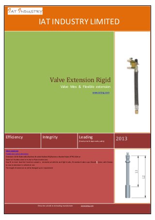 IA

IAT INDUSTRY LIMITED

Valve Extension Rigid
Valve Mex & Flexible extension
www.iating.com

Efficiency

Integrity

Leading
(Good price & Approved quality)

Valve extension
Flexible tyre valve extensions
Extensions With Rubber(R)/Stainless-Braided Rubber(RS)/Stainless-Braided Nylon(PTFE)(S)Hose
Material: Stainless steel or metal or Plastic extensions
Easy fit to inner dual tire found on campers, recreational vehicles and light trucks, fit standard valve caps threads, Comes with Clamps
to secure extension to wheel cut-out.
The length of extension could be changed up to requirement

China tire valve & tools leading manufacturer

www.iating.com

2013

 