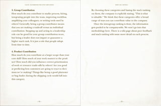 VALVE: H ANDBO O K FO R NEW EMP LO YEE s                            H ow am I doing ?



3. Group Contribution                                     By choosing these categories and basing the stack ranking
How much do you contribute to studio process, hiring,     on them, the company is explicitly stating, “This is what
integrating people into the team, improving workflow,     is valuable.” We think that these categories offer a broad
amplifying your colleagues, or writing tools used by      range of ways you can contribute value to the company.
others? Generally, being a group contributor means        	 Once the intra-group ranking is done, the information
that you are making a tradeoff versus an individual       gets pooled to be company-wide. We won’t go into that
contribution. Stepping up and acting in a leadership      methodology here. There is a wiki page about peer feedback
role can be good for your group contribution score,       and stack ranking with some more detail on each process.
but being a leader does not impart or guarantee a
higher stack rank. It is just a role that people adopt
from time to time.

4. Product Contribution
How much do you contribute at a larger scope than your
core skill? How much of your work matters to the prod-
uct? How much did you influence correct prioritization
of work or resource trade-offs by others? Are you good
at predicting how customers are going to react to deci-
sions we’re making? Things like being a good playtester
or bug finder during the shipping cycle would fall into
this category.




                             – 32 –                                                  – 33 –
 
