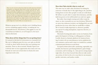 VALVE: H ANDBO O K FO R NEW EMP LO YEE s                                            S ettling in


==================================================
                                                                             How does Valve decide what to work on?
 There are lots of stories about how Gabe has made important decisions
                                                                             The same way we make other decisions: by waiting for
 by himself, e.g., hiring the whole Portal 1 team on the spot after only
 half of a meeting. Although there are examples, like that one, where        someone to decide that it’s the right thing to do, and then
 this kind of decision making has been successful, it’s not the norm for
                                                                             letting them recruit other people to work on it with them.
 Valve. If it were, we’d be only as smart as Gabe or management types,
 and they’d make our important decisions for us. Gabe is the first to say    We believe in each other to make these decisions, and this
 that he can’t be right nearly often enough for us to operate that way.
                                                                             faith has proven to be well-founded over and over again.
 His decisions and requests are subject to just as much scrutiny and
 skepticism as anyone else’s. (So if he tells you to put a favorite custom   	 But rather than simply trusting each other to just be
 knife design into Counter-Strike, you can just say no.)                     smart, we also constantly test our own decisions. Whenever
==================================================                           we move into unknown territory, our findings defy our own
Whatever group you’re in, whether you’re building Steam                      predictions far more often than we would like to admit.
servers, translating support articles, or making the ten-                    We’ve found it vitally important to, whenever possible,
thousandth hat for Team Fortress 2, this applies to you. It’s                not operate by using assumptions, unproven theories, or
crucial that you believe it, so we’ll repeat it a few more                   folk wisdom.
times in this book.                                                          	 This kind of testing takes place across our business, from
                                                                             game development to hiring, to selling games on Steam.
What about all the things that I’m not getting done?                         Luckily, Steam is a fantastic platform for business learn-
It’s natural in this kind of environment to constantly feel                  ing. It exists to be an entertainment/service platform for
like you’re failing because for every one task you decide                    our customers, and as such it also is a conduit for constant
to work on, there will be dozens that aren’t getting your                    communication between us and them.
attention. Trust us, this is normal. Nobody expects you                      	 Accepted truisms about sales, marketing, regionality, sea-
to devote time to every opportunity that comes your way.                     sonality, the Internet, purchasing behavior, game design,
Instead, we want you to learn how to choose the most                         economics, and recruiting, etc., have proven wrong surpris-
important work to do.                                                        ingly often. So we have learned that when we take nearly
                                                                             any action, it’s best to do so in a way that we can measure,
                                                                             predict outcomes, and analyze results.


                                   – 12 –                                                                – 13 –
 