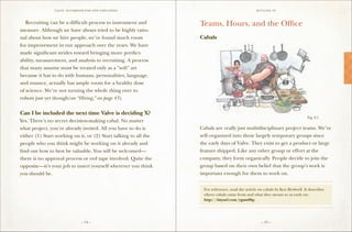VALVE: H ANDBO O K FO R NEW EMP LO YEE s                                         S ettling in



	 Recruiting can be a difficult process to instrument and         Teams, Hours, and the Office
measure. Although we have always tried to be highly ratio-
nal about how we hire people, we’ve found much room               Cabals
for improvement in our approach over the years. We have
made significant strides toward bringing more predict-
ability, measurement, and analysis to recruiting. A process
that many assume must be treated only as a “soft” art
because it has to do with humans, personalities, language,
and nuance, actually has ample room for a healthy dose
of science. We’re not turning the whole thing over to
robots just yet though(see “Hiring , on page 43).
                                   ”

Can I be included the next time Valve is deciding X?
                                                                                                                                Fig. 2-1
Yes. There’s no secret decision-making cabal. No matter
what project, you’re already invited. All you have to do is       Cabals are really just multidisciplinary project teams. We’ve
either (1) Start working on it, or (2) Start talking to all the   self-organized into these largely temporary groups since
people who you think might be working on it already and           the early days of Valve. They exist to get a product or large
find out how to best be valuable. You will be welcomed—           feature shipped. Like any other group or effort at the
there is no approval process or red tape involved. Quite the      company, they form organically. People decide to join the
opposite—it’s your job to insert yourself wherever you think      group based on their own belief that the group’s work is
you should be.                                                    important enough for them to work on.
                                                                  ==================================================

                                                                   For reference, read the article on cabals by Ken Birdwell. It describes
                                                                   where cabals came from and what they meant to us early on:
                                                                   http://tinyurl.com/ygam86p.
                                                                  ==================================================



                                 – 14 –                                                             – 15 –
 