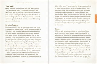 VALVE: H ANDBO O K FO R NEW EMP LO YEE s                                  S ettling in



Team leads                                                      labor either haven’t been created by the group’s members
Often, someone will emerge as the “lead” for a project.         or when those structures persist for long periods of time.
This person’s role is not a traditional managerial one.         We believe those structures inevitably begin to serve their
Most often, they’re primarily a clearinghouse of informa-       own needs rather than those of Valve’s customers. The
tion. They’re keeping the whole project in their head at        hierarchy will begin to reinforce its own structure by hiring
once so that people can use them as a resource to check         people who fit its shape, adding people to fill subordinate
decisions against. The leads serve the team, while acting       support roles. Its members are also incented to engage in
as centers for the teams.                                       rent-seeking behaviors that take advantage of the power
                                                                structure rather than focusing on simply delivering value
Structure happens                                               to customers.
Project teams often have an internal structure that forms
temporarily to suit the group’s needs. Although people at       Hours
Valve don’t have fixed job descriptions or limitations on       While people occasionally choose to push themselves to
the scope of their responsibility, they can and often do        work some extra hours at times when something big is
have clarity around the definition of their “job” on any        going out the door, for the most part working overtime for
given day. They, along with their peers, effectively create a   extended periods indicates a fundamental failure in plan-
job description that fits the group’s goals. That description   ning or communication. If this happens at Valve, it’s a sign
changes as requirements change, but the temporary struc-        that something needs to be reevaluated and corrected. If
ture provides a shared understanding of what to expect          you’re looking around wondering why people aren’t in
from each other. If someone moves to a different group or       “crunch mode,” the answer’s pretty simple. The thing we
a team shifts its priorities, each person can take on a com-    work hardest at is hiring good people, so we want them to
pletely different role according to the new requirements.       stick around and have a good balance between work and
	 Valve is not averse to all organizational structure—it        family and the rest of the important stuff in life.
crops up in many forms all the time, temporarily. But           	 If you find yourself working long hours, or just generally
problems show up when hierarchy or codified divisions of        feel like that balance is out of whack, be sure to raise the
                                                                                                               (cont’d on page 19)


                                 – 16 –                                                      – 17 –
 