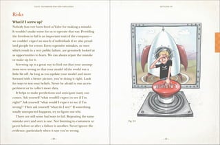 VALVE: H ANDBO O K FO R NEW EMP LO YEE s                    S ettling in




Risks
What if I screw up?
Nobody has ever been fired at Valve for making a mistake.
It wouldn’t make sense for us to operate that way. Providing
the freedom to fail is an important trait of the company—
we couldn’t expect so much of individuals if we also penal-
ized people for errors. Even expensive mistakes, or ones
which result in a very public failure, are genuinely looked at
as opportunities to learn. We can always repair the mistake
or make up for it.
	 Screwing up is a great way to find out that your assump-
tions were wrong or that your model of the world was a
little bit off. As long as you update your model and move
forward with a better picture, you’re doing it right. Look
for ways to test your beliefs. Never be afraid to run an ex-
periment or to collect more data.
	 It helps to make predictions and anticipate nasty out-
comes. Ask yourself “what would I expect to see if I’m
right?” Ask yourself “what would I expect to see if I’m
wrong?” Then ask yourself “what do I see?” If something
totally unexpected happens, try to figure out why.
	 There are still some bad ways to fail. Repeating the same
mistake over and over is one. Not listening to customers or      Fig. 2-3

peers before or after a failure is another. Never ignore the
evidence; particularly when it says you’re wrong.

                                 – 20 –                                        – 21 –
 