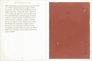 VALVE: H ANDBO O K FO R NEW EMP LO YEES



different disciplines are part of making our products, but
we’re still an engineering-centric company. That’s
because the core of the software-building process is
engineering. As in, writing code. If your expertise is
not in writing code, then every bit of energy you put
into understanding the code-writing part of making
software is to your (and Valve’s) benefit. You don’t
need to become an engineer, and there’s nothing
that says an engineer is more valuable than you. But
broadening your awareness in a highly technical
direction is never a bad thing. It’ll either increase
the quality or quantity of bits you can put “into boxes,”
                                                                    5
which means affecting customers more, which means
you’re valuable.


                                                             Valve Is Growing




                               – 40 –
 