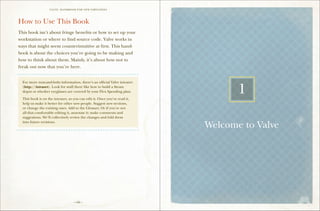 VALVE: H ANDBO O K FO R NEW EMP LO YEE s




How to Use This Book
This book isn’t about fringe benefits or how to set up your
workstation or where to find source code. Valve works in
ways that might seem counterintuitive at first. This hand-
book is about the choices you’re going to be making and
how to think about them. Mainly, it’s about how not to
freak out now that you’re here.
==================================================

  For more nuts-and-bolts information, there’s an official Valve intranet
  (http://intranet). Look for stuff there like how to build a Steam
  depot or whether eyeglasses are covered by your Flex Spending plan.

  This book is on the intranet, so you can edit it. Once you’ve read it,
                                                                                   1
  help us make it better for other new people. Suggest new sections,
  or change the existing ones. Add to the Glossary. Or if you’re not
  all that comfortable editing it, annotate it: make comments and
  suggestions. We’ll collectively review the changes and fold them
  into future revisions.

==================================================
                                                                            Welcome to Valve




                                   – viii –
 