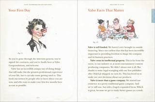 VALVE: H ANDBO O K FO R NEW EMP LO YEE s                          W E L CO M E TO VALV E




Your First Day                                                 Valve Facts That Matter




                                                                    Fig. 1-2


                                                               Valve is self-funded. We haven’t ever brought in outside
                                                               financing. Since our earliest days this has been incredibly
         Fig. 1-1
                                                               important in providing freedom to shape the company
                                                               and its business practices.
So you’ve gone through the interview process, you’ve
                                                               	 Valve owns its intellectual property. This is far from the
signed the contracts, and you’re finally here at Valve.
                                                               norm, in our industry or at most entertainment content-
Congratulations, and welcome.
                                                               producing companies. We didn’t always own it all. But
	 Valve has an incredibly unique way of doing things
                                                               thanks to some legal wrangling with our first publisher
that will make this the greatest professional experience
                                                               after Half-Life shipped, we now do. This has freed us to
of your life, but it can take some getting used to. This
                                                               make our own decisions about our products.
book was written by people who’ve been where you are
                                                               	 Valve is more than a game company. We started our
now, and who want to make your first few months here
                                                               existence as a pretty traditional game company. And
as easy as possible.
                                                               we’re still one, but with a hugely expanded focus. Which
                                                               is great, because we get to make better games as a result,


                                     –2–                                                      –3–
 
