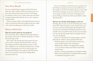 VALVE: H ANDBO O K FO R NEW EMP LO YEE s                                  S ettling in




Your First Month                                                	 If you’re working here, that means you’re good at your
                                                                job. People are going to want you to work with them on
So you’ve decided where you put your desk. You know             their projects, and they’ll try hard to get you to do so. But
where the coffee machine is. You’re even pretty sure you        the decision is going to be up to you. (In fact, at times
know what that one guy’s name is. You’re not freaking           you’re going to wish for the luxury of having just one
out anymore. In fact, you’re ready to show up to work this      person telling you what they think you should do, rather
morning, sharpen those pencils, turn on your computer,          than hundreds.)
and then what?
	 This next section walks you through figuring out what to      But how do I decide which things to work on?
work on. You’ll learn about how projects work, how cabals       Deciding what to work on can be the hardest part of your
work, and how products get out the door at Valve.               job at Valve. This is because, as you’ve found out by now,
                                                                you were not hired to fill a specific job description. You
What to Work On                                                 were hired to constantly be looking around for the most
                                                                valuable work you could be doing. At the end of a project,
Why do I need to pick my own projects?
                                                                you may end up well outside what you thought was your
We’ve heard that other companies have people allocate a
                                                                core area of expertise.
percentage of their time to self-directed projects. At Valve,
                                                                	 There’s no rule book for choosing a project or task at
that percentage is 100.
                                                                Valve. But it’s useful to answer questions like these:
	 Since Valve is flat, people don’t join projects because
                                                                	 •	Of all the projects currently under way, what’s the
they’re told to. Instead, you’ll decide what to work on
                                                                		 most valuable thing I can be working on?
after asking yourself the right questions (more on that
                                                                	 •	Which project will have the highest direct impact
later). Employees vote on projects with their feet (or desk
                                                                		 on our customers? How much will the work I ship
wheels). Strong projects are ones in which people can
                                                                		 benefit them?
see demonstrated value; they staff up easily. This means
                                                                	 •	Is Valve not doing something that it should be doing?
there are any number of internal recruiting efforts
                                                                	 •	What’s interesting? What’s rewarding? What leverages
constantly under way.
                                                                		 my individual strengths the most?

                                 –8–                                                         –9–
 