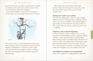 VALVE: H ANDBO O K FO R NEW EMP LO YEE s                          CH O O S E Y O U R O W N ADV E N TU RE



growth. In particular, it provides an opportunity to broaden   	 Most people who fit well at Valve will be better-
one’s skill set well outside of the narrow constraints that    positioned after their time spent here than they could
careers can have at most other companies.                      have been if they’d spent their time pretty much
	 So the “growth ladder” is tailored to you. It operates       anywhere else.
exactly as fast as you can manage to grow. You’re in charge
                                                               Putting more tools in your toolbox
                                                               The most successful people at Valve are both (1) highly
                                                               skilled at a broad set of things and (2) world-class experts
                                                               within a more narrow discipline. (See “T-shaped” people on
                                                               page 46.) Because of the talent diversity here at Valve, it’s
                                                               often easier to become stronger at things that aren’t your
                                                               core skill set.

                                                               Engineers: code is only the beginning
                                                               If you were hired as a software engineer, you’re now sur-
                                                               rounded by a multidisciplinary group of experts in all kinds
                                                               of fields—creative, legal, financial, even psychological.
     Fig. 4-2                                                  Many of these people are probably sitting in the same room
                                                               as you every day, so the opportunities for learning are huge.
of your track, and you can elicit help with it anytime from    Take advantage of this fact whenever possible: the more
those around you. F Y I , we usually don’t do any formalized   you can learn about the mechanics, vocabulary, and analysis
employee “development” (course work, mentor assign-            within other disciplines, the more valuable you become.
ment), because for senior people it’s mostly not effective.
We believe that high-performance people are generally          Non-Engineers: program or be programmed
self-improving.                                                Valve’s core competency is making software. Obviously,


                                 – 38 –                                                          – 39 –
 