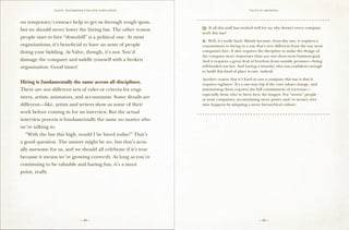 VALVE: H ANDBO O K FO R NEW EMP LO YEES                                       Valve is growing


                                                                ==================================================
on temporary/contract help to get us through tough spots,
but we should never lower the hiring bar. The other reason       Q: If all this stuff has worked well for us, why doesn’t every company
                                                                 work this way?
people start to hire “downhill” is a political one. At most
                                                                 A: Well, it’s really hard. Mainly because, from day one, it requires a
organizations, it’s beneficial to have an army of people         commitment to hiring in a way that’s very different from the way most
doing your bidding. At Valve, though, it’s not. You’d            companies hire. It also requires the discipline to make the design of
                                                                 the company more important than any one short-term business goal.
damage the company and saddle yourself with a broken             And it requires a great deal of freedom from outside pressure—being
organization. Good times!                                        self-funded was key. And having a founder who was confident enough
                                                                 to build this kind of place is rare, indeed.

                                                                 Another reason that it’s hard to run a company this way is that it
Hiring is fundamentally the same across all disciplines.         requires vigilance. It’s a one-way trip if the core values change, and
There are not different sets of rules or criteria for engi-      maintaining them requires the full commitment of everyone—
                                                                 especially those who’ve been here the longest. For “senior” people
neers, artists, animators, and accountants. Some details are     at most companies, accumulating more power and/or money over
different—like, artists and writers show us some of their        time happens by adopting a more hierarchical culture.
work before coming in for an interview. But the actual          ==================================================
interview process is fundamentally the same no matter who
we’re talking to.
	 “With the bar this high, would I be hired today?” That’s
a good question. The answer might be no, but that’s actu-
ally awesome for us, and we should all celebrate if it’s true
because it means we’re growing correctly. As long as you’re
continuing to be valuable and having fun, it’s a moot
point, really.




                               – 48 –                                                              – 49 –
 