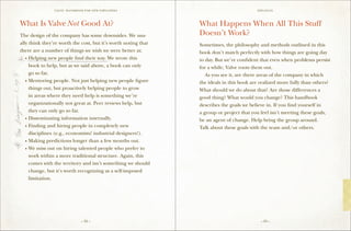 VALVE: H ANDBO O K FO R NEW EMP LO YEE s                                  Epilogue




What Is Valve Not Good At?                                      What Happens When All This Stuff
The design of the company has some downsides. We usu-           Doesn’t Work?
ally think they’re worth the cost, but it’s worth noting that   Sometimes, the philosophy and methods outlined in this
there are a number of things we wish we were better at:         book don’t match perfectly with how things are going day
	 •	Helping new people find their way. We wrote this            to day. But we’re confident that even when problems persist
		 book to help, but as we said above, a book can only          for a while, Valve roots them out.
		 go so far.                                                   	 As you see it, are there areas of the company in which
	 •	Mentoring people. Not just helping new people figure        the ideals in this book are realized more fully than others?
		 things out, but proactively helping people to grow           What should we do about that? Are those differences a
		 in areas where they need help is something we’re             good thing? What would you change? This handbook
		 organizationally not great at. Peer reviews help, but        describes the goals we believe in. If you find yourself in
		 they can only go so far.                                     a group or project that you feel isn’t meeting these goals,
	 •	Disseminating information internally.                       be an agent of change. Help bring the group around.
	 •	Finding and hiring people in completely new                 Talk about these goals with the team and/or others.
		 disciplines (e.g., economists! industrial designers!).
	 •	Making predictions longer than a few months out.
	 •	We miss out on hiring talented people who prefer to
		 work within a more traditional structure. Again, this
		 comes with the territory and isn’t something we should
		 change, but it’s worth recognizing as a self-imposed
		limitation.




                                 – 52 –                                                     – 53 –
 